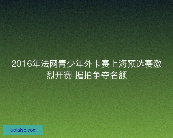 2016年法网青少年外卡赛上海预选赛激烈开赛 握拍争夺名额 2016年法网青少年外卡赛上海预选赛激烈开赛 握拍争夺名额