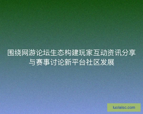 围绕网游论坛生态构建玩家互动资讯分享与赛事讨论新平台社区发展