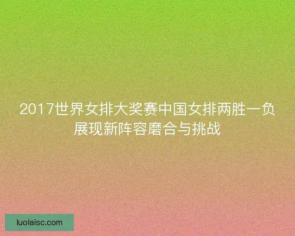 2017世界女排大奖赛中国女排两胜一负展现新阵容磨合与挑战
