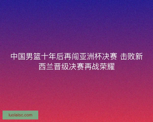 中国男篮十年后再闯亚洲杯决赛 击败新西兰晋级决赛再战荣耀