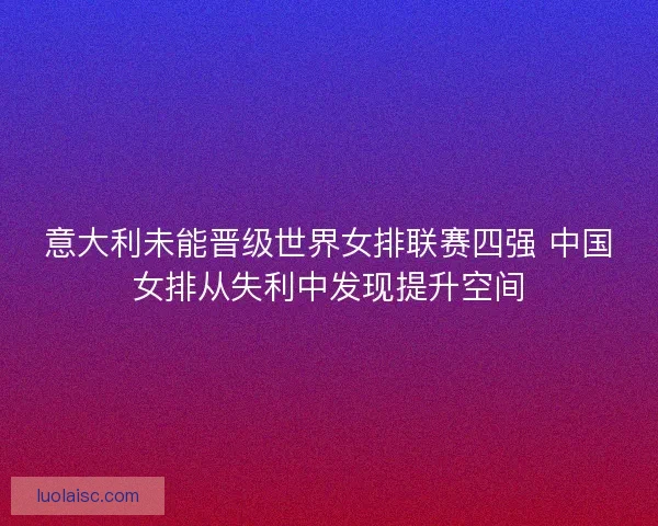 意大利未能晋级世界女排联赛四强 中国女排从失利中发现提升空间