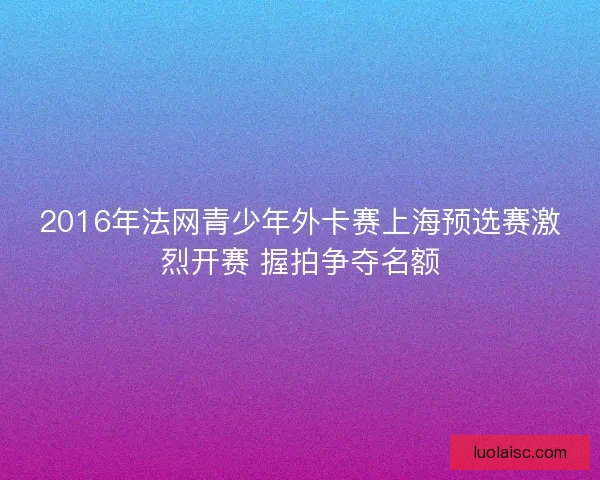 2016年法网青少年外卡赛上海预选赛激烈开赛 握拍争夺名额
