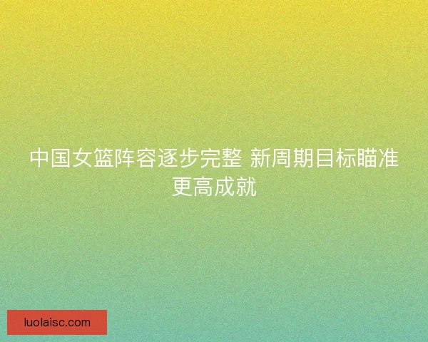 中国女篮阵容逐步完整 新周期目标瞄准更高成就