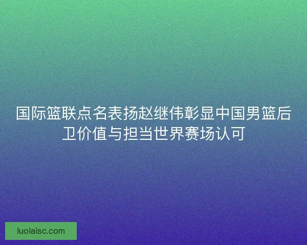 国际篮联点名表扬赵继伟彰显中国男篮后卫价值与担当世界赛场认可