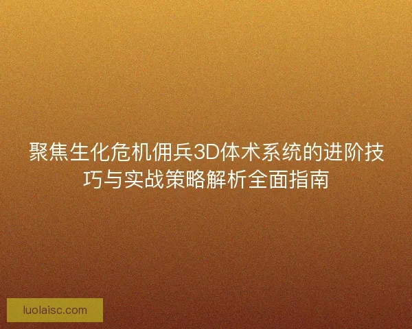聚焦生化危机佣兵3D体术系统的进阶技巧与实战策略解析全面指南