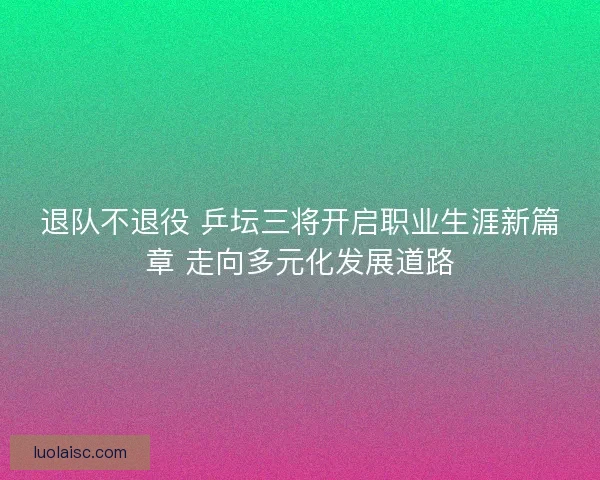 退队不退役 乒坛三将开启职业生涯新篇章 走向多元化发展道路