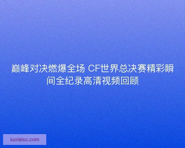 巅峰对决燃爆全场 CF世界总决赛精彩瞬间全纪录高清视频回顾