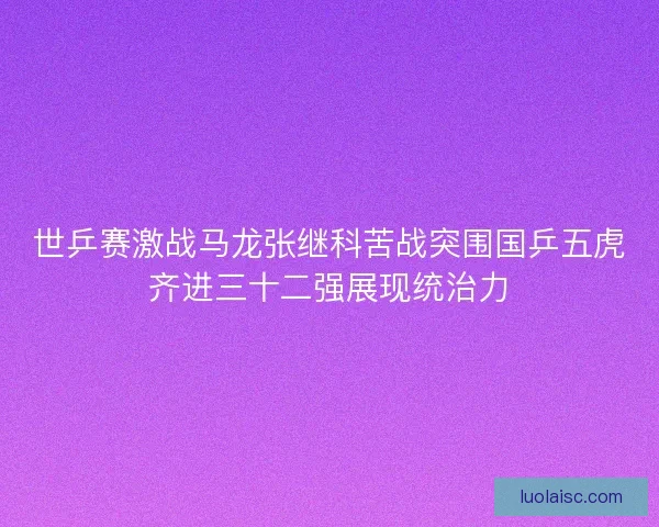 世乒赛激战马龙张继科苦战突围国乒五虎齐进三十二强展现统治力
