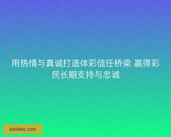 用热情与真诚打造体彩信任桥梁 赢得彩民长期支持与忠诚