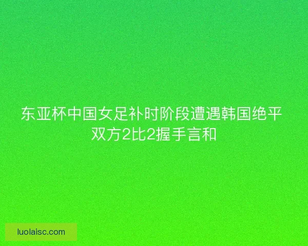 东亚杯中国女足补时阶段遭遇韩国绝平 双方2比2握手言和