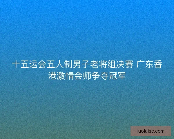十五运会五人制男子老将组决赛 广东香港激情会师争夺冠军