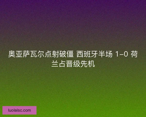奥亚萨瓦尔点射破僵 西班牙半场 1-0 荷兰占晋级先机