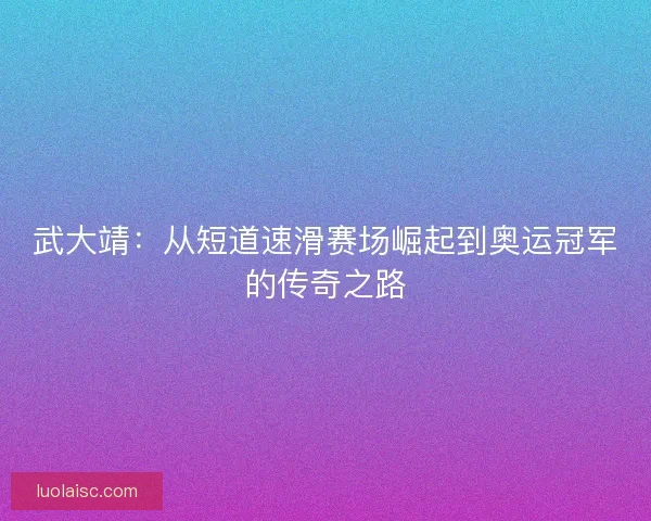 武大靖:从短道速滑赛场崛起到奥运冠军的传奇之路 武大靖:从短道速滑赛场崛起到奥运冠军的传奇之路