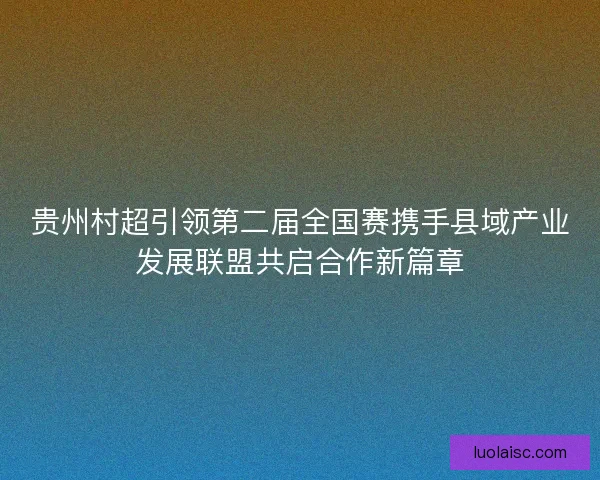 贵州村超引领第二届全国赛携手县域产业发展联盟共启合作新篇章 贵州村超引领第二届全国赛携手县域产业发展联盟共启合作新篇章