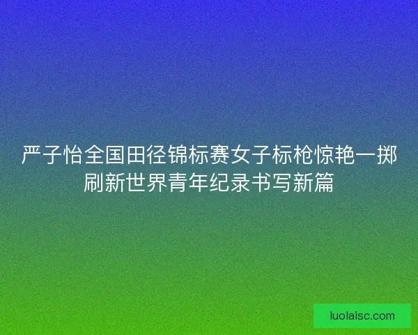 严子怡全国田径锦标赛女子标枪惊艳一掷刷新世界青年纪录书写新篇 严子怡全国田径锦标赛女子标枪惊艳一掷刷新世界青年纪录书写新篇