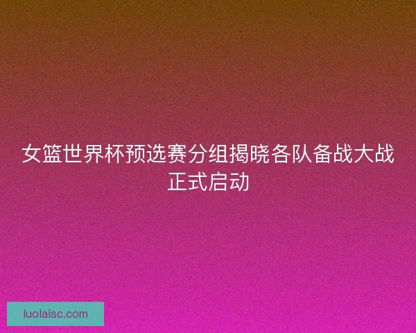 女篮世界杯预选赛分组揭晓各队备战大战正式启动 女篮世界杯预选赛分组揭晓各队备战大战正式启动