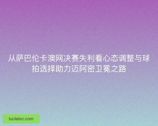 从萨巴伦卡澳网决赛失利看心态调整与球拍选择助力迈阿密卫冕之路 从萨巴伦卡澳网决赛失利看心态调整与球拍选择助力迈阿密卫冕之路