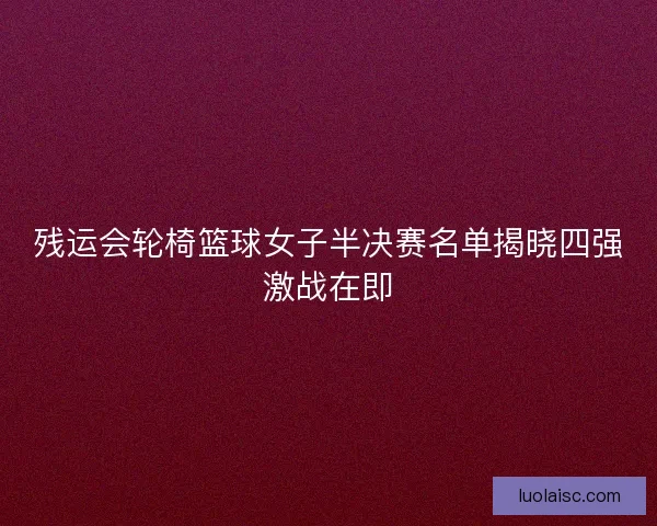 残运会轮椅篮球女子半决赛名单揭晓四强激战在即
